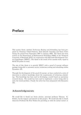Preface
This master thesis, entitled Technician Routing and Scheduling, has been pre-
pared by Christian Uldall Pedersen, Erik Schmidt Taarnhøj and Søren V¨orts
during the period from September 2007 to January 2008. The thesis has been
written at the Department of Mathematical Modelling (IMM) at the Technical
University of Denmark (DTU) in cooperation with Microsoft Development Cen-
ter Copenhagen (MDCC). The thesis is the result of ﬁve months work, equal to
90 ECTS points in total.
The aim of this thesis is to provide MDCC with a proof of concept software
package being able to automate service technician routing and scheduling within
Dynamics AX.
Through the development of the proof of concept, we have conducted a series of
interviews to achieve knowledge about the requirements of technician schedul-
ing. This knowledge has been used in developing a model based on operations
research theory. The model has been used to implement a solver being able to
solve the stated problem. Finally the solver has been integrated with Dynamics
AX.
Acknowledgements
We would like to thank our thesis advisor, associate professor Thomas. K.
Stidsen, for his support and interest in this project. We would also like to thank
Associate Professor Bo Friis Nielsen for providing us with the initial contact at
 