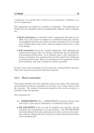 3.2 Model 19
a technician i at a speciﬁc time t is said to be an assignment. A solution x is a
set of n assignments.
The assignments are subject to a number of constraints. The constraints are
divided into two categories which are fundamentally diﬀerent. These categories
are:
• Hard constraints are constraints with a requirement that must be sat-
isﬁed. E.g a job cannot be assigned to a technician during his vacation.
An assignment that does not violate any hard constraints is set to be legal
and a solution where each of the n jobs are assigned exactly once, is said
to be feasible.
• Soft constraints do not set a speciﬁc requirement. Soft constraints are
instead used to assign value to a solution, and thereby give the possibility
of prioritizing between them. In an abstract sense, a soft constraint ex-
presses an intension. E.g. minimize the total time used by the technicians
on driving between jobs. There is no limitation on the magnitude of time
used on driving, only that it should be as little as possible.
In short terms; hard constraints are the means for creating feasible solutions,
while soft constraints are used to rank these solutions.
3.2.1 Hard constraints
This section describes the hard constraints used in the model. The constraints
are introduced as abstract as possible, so that they cover a wide variety of real
life scenarios. The number of constraints needed in the model are kept to a
minimum using this approach.
The constraints are:
• n ASSIGNMENTS The n ASSIGNMENTS constraint dictates that
each of the n jobs must be scheduled to a technician exactly once.
• ON LOCATION A job can only be handled at its location, and the
technician has to physically be on that location. The ON LOCATION
constraint dictates that each technician has to start and end at his home-
base each day. During the day he also has to travel between the locations
of the scheduled jobs.
 