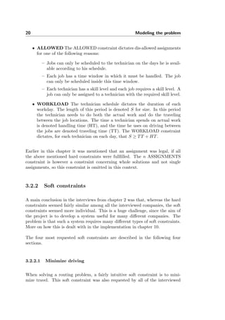 20 Modeling the problem
• ALLOWED The ALLOWED constraint dictates dis-allowed assignments
for one of the following reasons:
– Jobs can only be scheduled to the technician on the days he is avail-
able according to his schedule.
– Each job has a time window in which it must be handled. The job
can only be scheduled inside this time window.
– Each technician has a skill level and each job requires a skill level. A
job can only be assigned to a technician with the required skill level.
• WORKLOAD The technician schedule dictates the duration of each
workday. The length of this period is denoted S for size. In this period
the technician needs to do both the actual work and do the traveling
between the job locations. The time a technician spends on actual work
is denoted handling time (HT), and the time he uses on driving between
the jobs are denoted traveling time (TT). The WORKLOAD constraint
dictates, for each technician on each day, that S ≥ TT + HT.
Earlier in this chapter it was mentioned that an assignment was legal, if all
the above mentioned hard constraints were fullﬁlled. The n ASSIGNMENTS
constraint is however a constraint concerning whole solutions and not single
assignments, so this constraint is omitted in this context.
3.2.2 Soft constraints
A main conclusion in the interviews from chapter 2 was that, whereas the hard
constraints seemed fairly similar among all the interviewed companies, the soft
constraints seemed more individual. This is a huge challenge, since the aim of
the project is to develop a system useful for many diﬀerent companies. The
problem is that such a system requires many diﬀerent types of soft constraints.
More on how this is dealt with in the implementation in chapter 10.
The four most requested soft constraints are described in the following four
sections.
3.2.2.1 Minimize driving
When solving a routing problem, a fairly intuitive soft constraint is to mini-
mize travel. This soft constraint was also requested by all of the interviewed
 