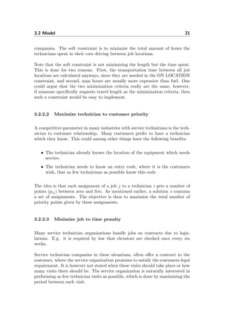 3.2 Model 21
companies. The soft constraint is to minimize the total amount of hours the
technicians spent in their cars driving between job locations.
Note that the soft constraint is not minimizing the length but the time spent.
This is done for two reasons. First, the transportation time between all job
locations are calculated anyways, since they are needed in the ON LOCATION
constraint, and second, man hours are usually more expensive than fuel. One
could argue that the two minimization criteria really are the same, however,
if someone speciﬁcally requests travel length as the minimization criteria, then
such a constraint would be easy to implement.
3.2.2.2 Maximize technician to customer priority
A competitive parameter in many industries with service technicians is the tech-
nician to costumer relationship. Many costumers prefer to have a technician
which they know. This could among other things have the following beneﬁts:
• The technician already knows the location of the equipment which needs
service.
• The technician needs to know an entry code, where it is the costumers
wish, that as few technicians as possible know this code.
The idea is that each assignment of a job j to a technician i gets a number of
points (pij) between zero and ﬁve. As mentioned earlier, a solution s contains
a set of assignments. The objective is then to maximize the total number of
priority points given by these assignments.
3.2.2.3 Minimize job to time penalty
Many service technician organizations handle jobs on contracts due to legis-
lations. E.g. it is required by law that elevators are checked once every six
weeks.
Service technician companies in these situations, often oﬀer a contract to the
costumer, where the service organization promises to satisfy the costumers legal
requirement. It is however not stated when these visits should take place or how
many visits there should be. The service organization is naturally interested in
performing as few technician visits as possible, which is done by maximizing the
period between each visit.
 