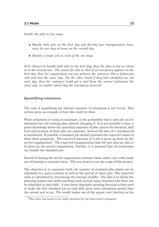 3.2 Model 23
handle the jobs in two ways:
• Handle both jobs on the ﬁrst day and thereby save transportation time,
since he can stay at home on the second day.
• Handle a single job on each of the two days.
If he chooses to handle both jobs on the ﬁrst day, then the plan is not as robust
as in the second case. The reason for this is, that if an emergency appears on the
ﬁrst day, then the organization can not promise the costumer that a technician
will visit him the same day. On the other hand if they had scheduled one job
each day, then the costumer could get a visit from the service technician the
same day, no matter which day the emergency occurred.
Quantifying robustness
The task of quantifying the abstract measure of robustness is not trivial. This
section gives an example of how this could be done.
What robustness is trying to maximize, is the probability that a new job can be
scheduled into the existing plan without changing it. It is not possible to have a
priori knowledge about the upcoming sequence of jobs, and so the duration, skill
level and location of these jobs are unknown. Instead the idea of a standard job
is introduced. If possible a standard job should represent the expected values of
these three properties. The expected duration of a job is given up front by the
service organisation2
. The expected transportation time for new jobs are also to
be given by the service organisation. Further, it is assumed that all technicians
can handle the standard job.
Instead of having the service organisation estimate these values, one could make
use of learning to estimate them. This was however not the scope of this project.
The objective is to maximize both the number of standard jobs which can be
scheduled in a given solution as well as the spread of these jobs. The objective
value is calculated by introducing the concept of shifts. The idea is to divide the
planning horizon into shifts and keep track on how many standard jobs there can
be scheduled in each shift. A non linear degressive growing function is then used
to make the ﬁrst standard job in each shift given more robustness points than
the second and so on. The model makes use of the square root function as the
2This value was found to be easily estimated by the interviewed companies.
 