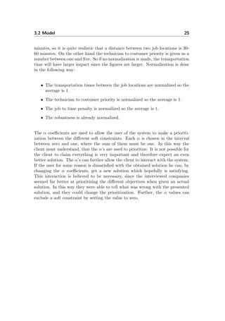 3.2 Model 25
minutes, so it is quite realistic that a distance between two job locations is 30-
60 minutes. On the other hand the technician to costumer priority is given as a
number between one and ﬁve. So if no normalization is made, the transportation
time will have larger impact since the ﬁgures are larger. Normalization is done
in the following way:
• The transportation times between the job locations are normalized so the
average is 1.
• The technician to costumer priority is normalized so the average is 1.
• The job to time penalty is normalized so the average is 1.
• The robustness is already normalized.
The α coeﬃcients are used to allow the user of the system to make a prioriti-
zation between the diﬀerent soft constraints. Each α is chosen in the interval
between zero and one, where the sum of them must be one. In this way the
client must understand, that the α’s are used to prioritize. It is not possible for
the client to claim everything is very important and therefore expect an even
better solution. The α’s can further allow the client to interact with the system.
If the user for some reason is dissatisﬁed with the obtained solution he can, by
changing the α coeﬃcients, get a new solution which hopefully is satisfying.
This interaction is believed to be necessary, since the interviewed companies
seemed far better at prioritizing the diﬀerent objectives when given an actual
solution. In this way they were able to tell what was wrong with the presented
solution, and they could change the prioritization. Further, the α values can
exclude a soft constraint by setting the value to zero.
 