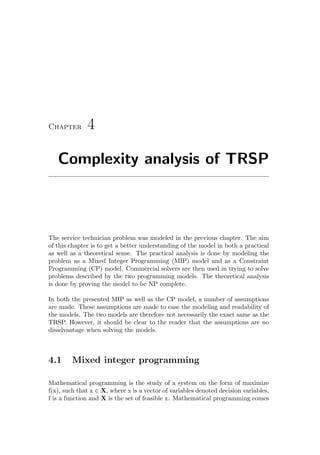Chapter 4
Complexity analysis of TRSP
The service technician problem was modeled in the previous chapter. The aim
of this chapter is to get a better understanding of the model in both a practical
as well as a theoretical sense. The practical analysis is done by modeling the
problem as a Mixed Integer Programming (MIP) model and as a Constraint
Programming (CP) model. Commercial solvers are then used in trying to solve
problems described by the two programming models. The theoretical analysis
is done by proving the model to be NP complete.
In both the presented MIP as well as the CP model, a number of assumptions
are made. These assumptions are made to ease the modeling and readability of
the models. The two models are therefore not necessarily the exact same as the
TRSP. However, it should be clear to the reader that the assumptions are no
disadvantage when solving the models.
4.1 Mixed integer programming
Mathematical programming is the study of a system on the form of maximize
f(x), such that x ∈ X, where x is a vector of variables denoted decision variables,
f is a function and X is the set of feasible x. Mathematical programming comes
 