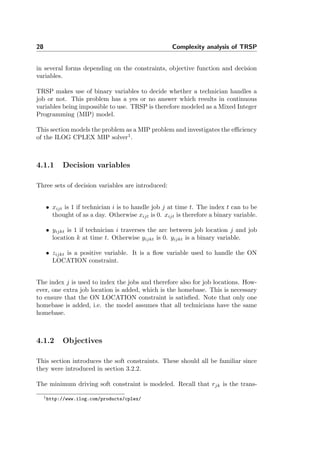 28 Complexity analysis of TRSP
in several forms depending on the constraints, objective function and decision
variables.
TRSP makes use of binary variables to decide whether a technician handles a
job or not. This problem has a yes or no answer which results in continuous
variables being impossible to use. TRSP is therefore modeled as a Mixed Integer
Programming (MIP) model.
This section models the problem as a MIP problem and investigates the eﬃciency
of the ILOG CPLEX MIP solver1
.
4.1.1 Decision variables
Three sets of decision variables are introduced:
• xijt is 1 if technician i is to handle job j at time t. The index t can to be
thought of as a day. Otherwise xijt is 0. xijt is therefore a binary variable.
• yijkt is 1 if technician i traverses the arc between job location j and job
location k at time t. Otherwise yijkt is 0. yijkt is a binary variable.
• zijkt is a positive variable. It is a ﬂow variable used to handle the ON
LOCATION constraint.
The index j is used to index the jobs and therefore also for job locations. How-
ever, one extra job location is added, which is the homebase. This is necessary
to ensure that the ON LOCATION constraint is satisﬁed. Note that only one
homebase is added, i.e. the model assumes that all technicians have the same
homebase.
4.1.2 Objectives
This section introduces the soft constraints. These should all be familiar since
they were introduced in section 3.2.2.
The minimum driving soft constraint is modeled. Recall that rjk is the trans-
1http://www.ilog.com/products/cplex/
 