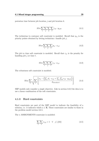 4.1 Mixed integer programming 29
portation time between job location j and job location k.
Min
i j k t
rjk · yijkt (4.1)
The technician to customer soft constraint is modeled. Recall that pij is the
priority points obtained by letting technician i handle job j.
Max
i j t
pij · xijt (4.2)
The job to time soft constraint is modeled. Recall that cjt is the penalty for
handling job j at time t.
Min
i j t
cjt · xijt (4.3)
The robustness soft constraint is modeled.
Max
t i




sit − j dj · xijt + j k rjk · yijkt
dstandard



 (4.4)
MIP models only consider a single objective. Like in section 3.2.2 the idea is to
use a linear combination of the soft constraints.
4.1.3 Hard constraints
Hard constraints are part of the MIP model to indicate the feasibility of a
solution, i.e. it indicates which x ∈ X. These constraints are similar to those in
the problem model section 3.2.1.
The n ASSIGNMENTS constraint is modeled:
i t
xijt = 1 ∀ j  {hb} (4.5)
 