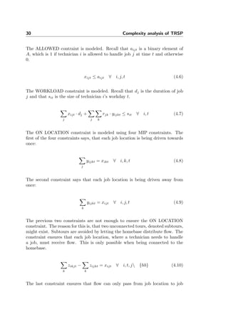 30 Complexity analysis of TRSP
The ALLOWED contraint is modeled. Recall that aijt is a binary element of
A, which is 1 if technician i is allowed to handle job j at time t and otherwise
0.
xijt ≤ aijt ∀ i, j, t (4.6)
The WORKLOAD constraint is modeled. Recall that dj is the duration of job
j and that sit is the size of technician i’s workday t.
j
xijt · dj +
j k
rjk · yijkt ≤ sit ∀ i, t (4.7)
The ON LOCATION constraint is modeled using four MIP constraints. The
ﬁrst of the four constraints says, that each job location is being driven towards
once:
j
yijkt = xikt ∀ i, k, t (4.8)
The second constraint says that each job location is being driven away from
once:
k
yijkt = xijt ∀ i, j, t (4.9)
The previous two constraints are not enough to ensure the ON LOCATION
constraint. The reason for this is, that two unconnected tours, denoted subtours,
might exist. Subtours are avoided by letting the homebase distribute ﬂow. The
constraint ensures that each job location, where a technician needs to handle
a job, must receive ﬂow. This is only possible when being connected to the
homebase.
k
zikjt −
k
zijkt = xijt ∀ i, t, j {hb} (4.10)
The last constraint ensures that ﬂow can only pass from job location to job
 