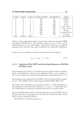 4.1 Mixed integer programming 31
# techs # days # jobs # binary variables # constraints Time
1 2 4 40 70 0.09 sec.
2 2 4 80 136 0.3 sec.
2 2 5 120 189 1.3 sec.
2 2 6 168 250 17 sec.
3 1 8 216 299 1 min. 20 sec.
2 3 6 252 372 3 min. 40 sec.
2 3 7 336 475 30 min.
2 4 7 448 631 3 hours 50 min.
3 3 7 504 709 11 hours
Any problem larger Never ﬁnish
Table 4.1: The computational eﬀort is shown when solving the simpliﬁed TRSP
with ILOGs CPLEX solver. The duration of jobs are set to 1 hour, and all
driving distances are set to 30 minutes. Each service technician is capable of
working 8 hours each day. The result is required to be within 10% of optimum.
location, only if a technician is driving between the two job locations.
zijkt ≤ n · yijkt ∀ i, j, k, t (4.11)
4.1.4 Analysis of the MIP model and performance of ILOGs
CPLEX solver
By investigating the model it is concluded that the number of binary variables,
which is the parameter with the most signiﬁcant impact on the runtime, is
O(n2
·m·h). Further, the number of constraints has a magnitude of O(n2
·m·h).
The model has been implemented in GAMS2
to test the practical time complex-
ity of it. The GAMS model is solved using the ILOG CPLEX MIP solver.
The result of the investigation is presented in table 4.1. This investigation is
only performed on the linear soft constraints, i.e. αROB = 0. This is done since
the CPLEX-solver is expected to perform better when the model is linear.
It can be concluded from table 4.1, that for small instances, the CPLEX solver is
eﬃcient. However, as the problem size increases the computation eﬀort needed
suﬀers from an exponential blowup.
2The GAMS code is included in appendix D.1.
 