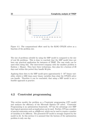 32 Complexity analysis of TRSP
Figure 4.1: The computational eﬀort used by the ILOG CPLEX solver as a
function of the problem size.
The size of problems solvable by using the MIP model is compared to the size
of real life problems. This is done to conclude that the MIP model does not
have any practical application for instances of TRSP. The case study can be
used when doing this. The interviewed company with the smallest problem is
Endress + Hauser. They have three technicians, they plan for a horizon of 20
days and within this period they handle 90 jobs.
Applying these data to the MIP model gives approximately 5 · 105
binary vari-
ables, which is 1000 times more binary variables than what the CPLEX solver
can handle. Therefore it can be concluded, that using a MIP model is not a
feasible approach in practice.
4.2 Constraint programming
This section models the problem as a Constraint programming (CP) model
and analyzes the eﬃciency of the Microsoft Optima CP solver. Constraint
Programming is an optimization framework. CP has the advantage over MIP
that logical operators such as implication can be used. Further, CP has a number
of special constraints such as alldiﬀerent, which can be used to require a number
of variables to be diﬀerent. The presented CP model is strongly inspired by the
model in [3]. In this section it is assumed that the horizon of the optimization
problem is only one day.
 