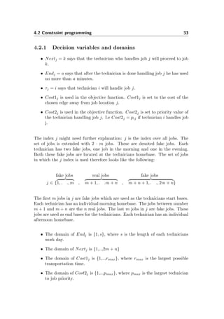 4.2 Constraint programming 33
4.2.1 Decision variables and domains
• Nextj = k says that the technician who handles job j will proceed to job
k.
• Endj = a says that after the technician is done handling job j he has used
no more than a minutes.
• τj = i says that technician i will handle job j.
• Cost1j is used in the objective function. Cost1j is set to the cost of the
chosen edge away from job location j.
• Cost2j is used in the objective function. Cost2j is set to priority value of
the technician handling job j. I.e Cost2j = pij if technician i handles job
j.
The index j might need further explanation: j is the index over all jobs. The
set of jobs is extended with 2 · m jobs. These are denoted fake jobs. Each
technician has two fake jobs, one job in the morning and one in the evening.
Both these fake jobs are located at the technicians homebase. The set of jobs
in which the j index is used therefore looks like the following:
fake jobs real jobs fake jobs
j ∈ {1, . ., m , m + 1, . .m + n , m + n + 1, . ., 2m + n}
The ﬁrst m jobs in j are fake jobs which are used as the technicians start bases.
Each technician has an individual morning homebase. The jobs between number
m + 1 and m + n are the n real jobs. The last m jobs in j are fake jobs. These
jobs are used as end bases for the technicians. Each technician has an individual
afternoon homebase.
• The domain of Endj is {1, s}, where s is the length of each technicians
work day.
• The domain of Nextj is {1,..,2m + n}
• The domain of Cost1j is {1,..,rmax}, where rmax is the largest possible
transportation time.
• The domain of Cost2j is {1,..,pmax}, where pmax is the largest technician
to job priority.
 