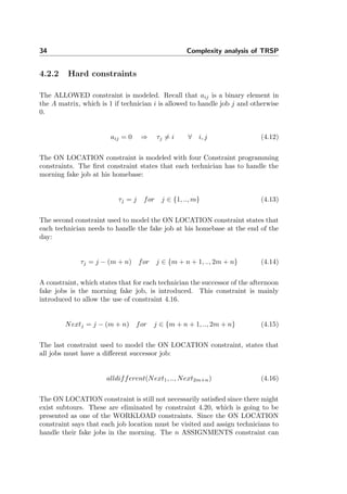 34 Complexity analysis of TRSP
4.2.2 Hard constraints
The ALLOWED constraint is modeled. Recall that aij is a binary element in
the A matrix, which is 1 if technician i is allowed to handle job j and otherwise
0.
aij = 0 ⇒ τj = i ∀ i, j (4.12)
The ON LOCATION constraint is modeled with four Constraint programming
constraints. The ﬁrst constraint states that each technician has to handle the
morning fake job at his homebase:
τj = j for j ∈ {1, .., m} (4.13)
The second constraint used to model the ON LOCATION constraint states that
each technician needs to handle the fake job at his homebase at the end of the
day:
τj = j − (m + n) for j ∈ {m + n + 1, .., 2m + n} (4.14)
A constraint, which states that for each technician the successor of the afternoon
fake jobs is the morning fake job, is introduced. This constraint is mainly
introduced to allow the use of constraint 4.16.
Nextj = j − (m + n) for j ∈ {m + n + 1, .., 2m + n} (4.15)
The last constraint used to model the ON LOCATION constraint, states that
all jobs must have a diﬀerent successor job:
alldifferent(Next1, .., Next2m+n) (4.16)
The ON LOCATION constraint is still not necessarily satisﬁed since there might
exist subtours. These are eliminated by constraint 4.20, which is going to be
presented as one of the WORKLOAD constraints. Since the ON LOCATION
constraint says that each job location must be visited and assign technicians to
handle their fake jobs in the morning. The n ASSIGNMENTS constraint can
 