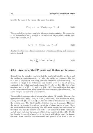 36 Complexity analysis of TRSP
is set to the value of the chosen edge away from job j.
Nextj = k ⇒ Cost1j = rjk ∀ j, k (4.21)
The second objective is to maximize job to technician priority. The constraint
(4.22) states that Cost2j is equal to the technician to job priority of the tech-
nician who handles job j.
τj = i ⇒ Cost2j = pij ∀ j, k (4.22)
As objective function a linear combination of minimum driving and maximum
priority is used.
Obj =
j
{−Cost1j + Cost2j} (4.23)
4.2.4 Analysis of the CP model and Optima performance
By analyzing the model we conclude that the number of variables are k1 · n and
the number of constraints are k2 · n2
, where k1 and k2 are constants. The size
of k1 and k2 depends on how many jobs each technician handles each day. The
constants are large if the technicians only handles a few (i.e. 1) job per day,
and small if the technicians handle many (i.e. 5) jobs per day. The sizes of the
constants are: k1 ∈ {7, .., 15} and k2 ∈ {14, .., 30}. One could argue that some
of the constraints are not really constraints but narrowing of the domains. The
above analysis has included all constraints.
The variable domains are also of interest when solving CP models. There are ﬁve
types of variables, Nextj, Endj, τj, Cost1j and Cost2j. The domains for Nextj
and τj are both {1, .., 2 · m + n}, i.e. the size of their domain scale linear with
the problem size. The third variable Endj has time as its domain. Therefore
the size of the domain depends on the choice of discretization of time. Since
the model needs to describe driving time with some accuracy we have chosen to
discretize time into 15 minutes time slots. This means that if the technicians
work 8 hours each day, the domain of the Endj variables is {1, .., 32}. Cost1j
has domain {1, ..dmax}, where dmax is the time it will take to travel the longest
distance. Since time has been discretized into quarters of an hour, it can be
 