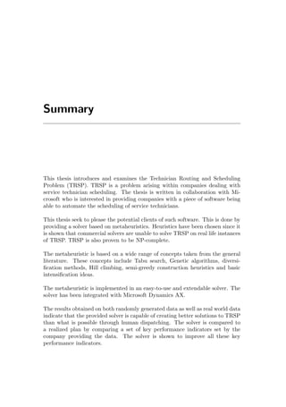 Summary
This thesis introduces and examines the Technician Routing and Scheduling
Problem (TRSP). TRSP is a problem arising within companies dealing with
service technician scheduling. The thesis is written in collaboration with Mi-
crosoft who is interested in providing companies with a piece of software being
able to automate the scheduling of service technicians.
This thesis seek to please the potential clients of such software. This is done by
providing a solver based on metaheuristics. Heuristics have been chosen since it
is shown that commercial solvers are unable to solve TRSP on real life instances
of TRSP. TRSP is also proven to be NP-complete.
The metaheuristic is based on a wide range of concepts taken from the general
literature. These concepts include Tabu search, Genetic algorithms, diversi-
ﬁcation methods, Hill climbing, semi-greedy construction heuristics and basic
intensiﬁcation ideas.
The metaheuristic is implemented in an easy-to-use and extendable solver. The
solver has been integrated with Microsoft Dynamics AX.
The results obtained on both randomly generated data as well as real world data
indicate that the provided solver is capable of creating better solutions to TRSP
than what is possible through human dispatching. The solver is compared to
a realized plan by comparing a set of key performance indicators set by the
company providing the data. The solver is shown to improve all these key
performance indicators.
 