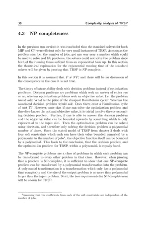 38 Complexity analysis of TRSP
4.3 NP completeness
In the previous two sections it was concluded that the standard solvers for both
MIP and CP were eﬃcient only for very small instances of TRSP. As soon as the
problem size, i.e. the number of jobs, got any way near a number which could
be used to solve real life problems, the solvers could not solve the problem since
both of the running times suﬀered from an exponential blow up. In this section
the theoretical explanation for the exponential running time of the standard
solvers will be given by proving that TRSP is NP-complete.
In this section it is assumed that P = NP, and there will be no discussion of
the consequence in the case it is not true.
The theory of intractability deals with decision problems instead of optimization
problems. Decision problems are problems which seek an answer of either yes
or no, whereas optimization problems seek an objective value. I.e. the problem
would ask: What is the price of the cheapest Hamiltonian cycle? Whereas the
associated decision problem would ask: Does there exist a Hamiltonian cycle
of cost Υ? However, note that if one can solve the optimization problem and
therefore knows the optimal objective value, it is trivial to solve the correspond-
ing decision problem. Further, if one is able to answer the decision problem
and the objective value can be bounded upwards by something which is only
exponential in the input size. Then the optimization problem can be solved
using bisection, and therefore only solving the decision problem a polynomial
number of times. Since the stated model of TRSP from chapter 3 deals with
four soft constraints which each can have their value bounded numerical by a
polynomial in the number of jobs4
, the objective function itself can be bounded
by a polynomial. This leads to the conclusion, that the decision problem and
the optimization problem for TRSP, within a polynomial, is equally hard.
The NP-complete problems are a class of problems in which each problem can
be transformed to every other problem in that class. However, when proving
that a problem is NP-complete, it is suﬃcient to show that one NP-complete
problem can be transformed by a polynomial transformation into the problem.
A polynomial transformation is a transformation which only has a polynomial
time complexity and the size of the output problem is no more than polynomial
larger than the input problem. Next, the two requirements for NP-completeness
will be shown for TRSP.
4Assuming that the coeﬃcients from each of the soft constraints are independent of the
number of jobs.
 