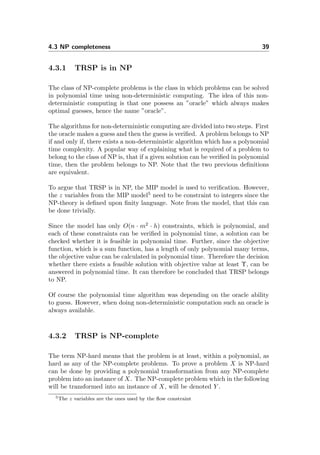 4.3 NP completeness 39
4.3.1 TRSP is in NP
The class of NP-complete problems is the class in which problems can be solved
in polynomial time using non-deterministic computing. The idea of this non-
deterministic computing is that one possess an ”oracle” which always makes
optimal guesses, hence the name ”oracle”.
The algorithms for non-deterministic computing are divided into two steps. First
the oracle makes a guess and then the guess is veriﬁed. A problem belongs to NP
if and only if, there exists a non-deterministic algorithm which has a polynomial
time complexity. A popular way of explaining what is required of a problem to
belong to the class of NP is, that if a given solution can be veriﬁed in polynomial
time, then the problem belongs to NP. Note that the two previous deﬁnitions
are equivalent.
To argue that TRSP is in NP, the MIP model is used to veriﬁcation. However,
the z variables from the MIP model5
need to be constraint to integers since the
NP-theory is deﬁned upon ﬁnity language. Note from the model, that this can
be done trivially.
Since the model has only O(n · m2
· h) constraints, which is polynomial, and
each of these constraints can be veriﬁed in polynomial time, a solution can be
checked whether it is feasible in polynomial time. Further, since the objective
function, which is a sum function, has a length of only polynomial many terms,
the objective value can be calculated in polynomial time. Therefore the decision
whether there exists a feasible solution with objective value at least Υ, can be
answered in polynomial time. It can therefore be concluded that TRSP belongs
to NP.
Of course the polynomial time algorithm was depending on the oracle ability
to guess. However, when doing non-deterministic computation such an oracle is
always available.
4.3.2 TRSP is NP-complete
The term NP-hard means that the problem is at least, within a polynomial, as
hard as any of the NP-complete problems. To prove a problem X is NP-hard
can be done by providing a polynomial transformation from any NP-complete
problem into an instance of X. The NP-complete problem which in the following
will be transformed into an instance of X, will be denoted Y .
5The z variables are the ones used by the ﬂow constraint
 