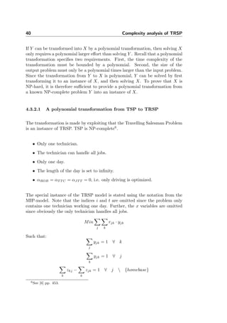 40 Complexity analysis of TRSP
If Y can be transformed into X by a polynomial transformation, then solving X
only requires a polynomial larger eﬀort than solving Y . Recall that a polynomial
transformation speciﬁes two requirements. First, the time complexity of the
transformation must be bounded by a polynomial. Second, the size of the
output problem must only be a polynomial times larger than the input problem.
Since the transformation from Y to X is polynomial, Y can be solved by ﬁrst
transforming it to an instance of X, and then solving X. To prove that X is
NP-hard, it is therefore suﬃcient to provide a polynomial transformation from
a known NP-complete problem Y into an instance of X.
4.3.2.1 A polynomial transformation from TSP to TRSP
The transformation is made by exploiting that the Travelling Salesman Problem
is an instance of TRSP. TSP is NP-complete6
.
• Only one technician.
• The technician can handle all jobs.
• Only one day.
• The length of the day is set to inﬁnity.
• αROB = αT T C = αJT T = 0, i.e. only driving is optimized.
The special instance of the TRSP model is stated using the notation from the
MIP-model. Note that the indices i and t are omitted since the problem only
contains one technician working one day. Further, the x variables are omitted
since obviously the only technician handles all jobs.
Min
j k
rjk · yjk
Such that:
j
yjk = 1 ∀ k
k
yjk = 1 ∀ j
k
zkj −
k
zjk = 1 ∀ j  {homebase}
6See [6] pp. 453.
 