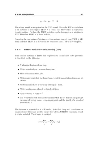 4.3 NP completeness 41
zjk ≤ n · yjk ∀ j, k
The above model is recognized as the TSP model. Since the TSP model above
is an instance of the original TRSP it is trivial that there exists a polynomial
transformation. Further, the TRSP solution can be interpret as a solution to
TSP. Therefore TRSP is at least as hard.
Summing the conclusions of the two previous sections, namely that TRSP is NP-
hard and that TRSP is in NP it can be concluded that TRP is NP-complete.
4.3.2.2 TRSP’s relation to Bin packing (BP)
Here another instance of TRSP will be presented, the instance to be presented
is described by the following:
• A planning horizon of one day.
• All technicains have the same homebase
• More technicians than jobs.
• All jobs are located at the home base. I.e all transportation times are set
to zero.
• All technicains have a work day of length 1 hour.
• All technicians are allowed to handle all jobs.
• αDRI = αT T C = αJT T = 0
• Use robustness such that all technicians that do not handle any jobs get
the same objective value. I.e no square root and the length of a standard
job is set to 1.
The instance is presented as a MIP model. Note that the y and z variables are
ommited since these are used to ensure the ON LOCATION constraint which
is trivial satisﬁed. The t index is omitted.
Max
i
1 −
j
dj · xij
 