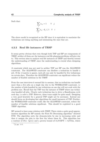 42 Complexity analysis of TRSP
Such that:
i
xij = 1 ∀ j
j
xij · dj ≤ 1 ∀ i
The above model is recognized as the BP since it is equivalent to maximize the
technicians not doing anything and minimizing the ones that are.
4.3.3 Real life instances of TRSP
It seems pretty obvious that even though both TSP and BP are components of
TRSP, neither of them are the instances real life planning problems will give rise
to. This section aims to analyze real life instances of TRSP and thereby extend
the understanding of TRSP, since the understanding is crucial when designing
algorithms.
A constraint which was not used in neither TSP nor BP was the ALLOWED
constraint. The ALLOWED constraint can disallow a technician to handle a
job. If the A matrix is sparse, each job can only be handled by few technicians
on certain days. Therefore the ALLOWED constraint can signiﬁcant reduce the
number of feasible solutions in the TRSP.
From the case interviews it seemed fair to assume, that no technician can handle
more than a few jobs on a single day due to the WORKLOAD constraint, i.e
the number of jobs handled by one technician on one day will not scale with the
problem size. Recall that the TSP was the instance of TRSP where one techni-
cian handled all jobs. Clearly each technician has to drive a Hamiltonian cycle
each day, i.e solve a TSP. However, these tours might be quite small. Designing
a very good heuristic for a general TSP might not be necessary. Instead one
should focus on developing fast algorithms for small instances of TSP. Further,
the WORKLOAD constraint could, like the ALLOWED constraint, reduce the
number of feasible solutions signiﬁcant. This should be exploited in a good
TRSP algorithm.
BP seemed to have some relation with TRSP. There exists a quite good approx-
imation algorithm for BP namely the First Fit Decreasing algorithm7
denoted
FFD. The algorithm sorts the elements/jobs by size in increasing order and
then it assigns the jobs to the ﬁrst bin where these ﬁt. This algorithm has
a runtime of O(n · lg(n)) and a proven bound of 11/9·OPT + 6/9·bin, where
7[1] pp. 1-11
 