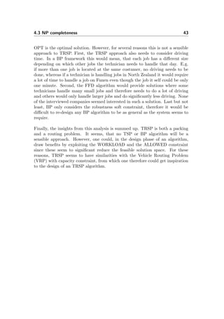 4.3 NP completeness 43
OPT is the optimal solution. However, for several reasons this is not a sensible
approach to TRSP. First, the TRSP approach also needs to consider driving
time. In a BP framework this would mean, that each job has a diﬀerent size
depending on which other jobs the technician needs to handle that day. E.g.
if more than one job is located at the same costumer, no driving needs to be
done, whereas if a technician is handling jobs in North Zealand it would require
a lot of time to handle a job on Funen even though the job it self could be only
one minute. Second, the FFD algorithm would provide solutions where some
technicians handle many small jobs and therefore needs to do a lot of driving
and others would only handle larger jobs and do signiﬁcantly less driving. None
of the interviewed companies seemed interested in such a solution. Last but not
least, BP only considers the robustness soft constraint, therefore it would be
diﬃcult to re-design any BP algorithm to be as general as the system seems to
require.
Finally, the insights from this analysis is summed up. TRSP is both a packing
and a routing problem. It seems, that no TSP or BP algorithm will be a
sensible approach. However, one could, in the design phase of an algorithm,
draw beneﬁts by exploiting the WORKLOAD and the ALLOWED constraint
since these seem to signiﬁcant reduce the feasible solution space. For these
reasons, TRSP seems to have similarities with the Vehicle Routing Problem
(VRP) with capacity constraint, from which one therefore could get inspiration
to the design of an TRSP algorithm.
 