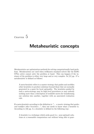 Chapter 5
Metaheuristic concepts
Metaheuristics are optimization methods for solving computationally hard prob-
lems. Metaheuristics are used when wellknown standard solvers like the ILOG
CPlex solver cannot solve the problem at hand. This can happen if the in-
stance of the problem is either very large and or very complex. In [11] pp. 17 a
metaheuristic is deﬁned as follows:
A meta-heuristic refers to a master strategy that guides and modiﬁes
other heuristics to produce solutions beyond those that are normally
generated in a quest for local optimality. The heuristics guided by
such a meta-strategy may be high level procedures or may embody
nothing more than a description of available moves for transforming
one solution into another, together with an associated evaluation
rule.
If a meta-heuristic according to the deﬁnition is ”... a master strategy that guides
and modiﬁes other heuristics...”, then one needs to know what a heuristic is.
According to [16] pp. 6, a heuristic is deﬁned in the following way:
A heuristic is a technique which seeks good (i.e. near-optimal) solu-
tions at a reasonable computation cost without being able to guar-
 