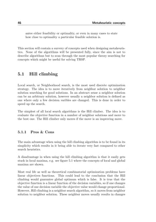 46 Metaheuristic concepts
antee either feasibility or optimality, or even in many cases to state
how close to optimality a particular feasible solution is.
This section will contain a survery of concepts used when designing metaheuris-
tics. None of the algorithms will be presented fully, since the aim is not to
describe algorithms but to scan through the most popular theory searching for
concepts which might be useful for solving TRSP.
5.1 Hill climbing
Local search, or Neighborhood search, is the most used discrete optimization
strategy. The idea is to move iteratively from neighbor solution to neighbor
solution searching for good solutions. In an abstract sense a neighbor solution
can be an arbitrary solution, however usually a neighbor solution is deﬁned as
one where only a few decision varibles are changed. This is done in order to
speed up the search.
The simplest of all local search algorithms is the Hill climber. The idea is to
evaluate the objective function in a number of neighbor solutions and move to
the best one. The Hill climber only moves if the move is an improving move.
5.1.1 Pros & Cons
The main advantage when using the hill climbing algorithm is to be found in its
simplicity which results in it being able to iterate very fast compared to other
search heuristics.
A disadvantage in when using the hill climbing algorithm is that it easily gets
stuck in local maxima, e.g. see ﬁgure 5.1 where the concepts of local and global
maxima are shown.
Most real life as well as theoretical combinatorial optimization problems have
linear objectives functions. This could lead to the conclusion that the Hill
climbing would guarantee global optimum which is false. It is true that the
objective function is a linear function of the decision variables, so if one changes
the value of one decision variable the objective value would change proportional.
However, Hill climbing is a neighbor search algorithm, so it moves from neighbor
solution to neighbor solution. These neighbor moves usually results in changes
 