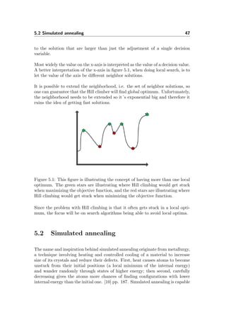5.2 Simulated annealing 47
to the solution that are larger than just the adjustment of a single decision
variable.
Most widely the value on the x-axis is interpreted as the value of a decision value.
A better interpretation of the x-axis in ﬁgure 5.1, when doing local search, is to
let the value of the axis be diﬀerent neighbor solutions.
It is possible to extend the neighborhood, i.e. the set of neighbor solutions, so
one can guarantee that the Hill climber will ﬁnd global optimum. Unfortunately,
the neighborhood needs to be extended so it´s exponential big and therefore it
ruins the idea of getting fast solutions.
Figure 5.1: This ﬁgure is illustrating the concept of having more than one local
optimum. The green stars are illustrating where Hill climbing would get stuck
when maximizing the objective function, and the red stars are illustrating where
Hill climbing would get stuck when minimizing the objective function.
Since the problem with Hill climbing is that it often gets stuck in a local opti-
mum, the focus will be on search algorithms being able to avoid local optima.
5.2 Simulated annealing
The name and inspiration behind simulated annealing originate from metallurgy,
a technique involving heating and controlled cooling of a material to increase
size of its crystals and reduce their defects. First, heat causes atoms to become
unstuck from their initial positions (a local minimum of the internal energy)
and wander randomly through states of higher energy; then second, carefully
decreasing gives the atoms more chances of ﬁnding conﬁgurations with lower
internal energy than the initial one. [10] pp. 187. Simulated annealing is capable
 