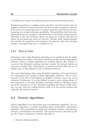 48 Metaheuristic concepts
of avoiding local optima by implementing the mentioned annealing process.
Simulated annealing is a neighbor search algorithm. In each iteration only one
neighbor solution is evaluated and then the move is either accepted or rejected.
If the move is an improving move it is always accepted, and if the move is non-
improving it is accepted with some probability. The probability with which non-
improving moves are accepted is calculated from a decreasing cooling function.
Therefore in the ﬁrst iterations almost all moves are accepted and later on
almost all non-improving moves are rejected. Further, many implementations
also consider the magnitude of the change in the objective value when deciding
whether a non-improving move is accepted or not.
5.2.1 Pros & Cons
Advantages when using Simulated annealing are its simplicity and its ability
in preventing local optima. Simulated annealing can often provide high-quality
solutions, where no tailored algorithms are available [10] pp. 204. Further, it
is proven that Simulated anneling converges towards the optimal solution as
time goes to inﬁnity [22]. Unfortunatly, no practical problem allows the use of
inﬁnity time, so this property is only of theoretical interest.
The main disadvantage when using Simulated annealing is ﬁrst and foremost
the computation time needed to obtain high-quality solutions. This is a con-
sequence of the lack of prioritization of neighbor solutions, since only one is
evaluated. Furthermore, it is often diﬃcult to guess a good cooling scheme. If
the temperature is too high; Simulated annealing behaves as Random search,
and if the tempature is to low, Simulated annealing will behave as Hill climb-
ing. In most cases the cooling function needs to ﬁt the speciﬁc problem and
especially the objective function.
5.3 Genetic algorithms
Genetic algorithms is the best known type of evolutionary algorithms. An evo-
lutionary algorithm is a generic population-based metaheuristic optimization
algorithm. These algorithms are inspired by biological evolution: reproduction,
mutation, recombination and selection. The typical structure, described in [10]
pp. 98, of how to implement a Genetic algorithm is:
1. Generate initial population.
 