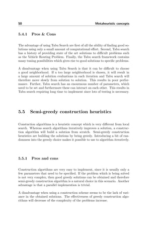50 Metaheuristic concepts
5.4.1 Pros & Cons
The advantage of using Tabu Search are ﬁrst of all the ability of ﬁnding good so-
lutions using only a small amount of computational eﬀort. Second, Tabu search
has a history of providing state of the art solutions to diﬃcult problems such
as the Vehicle Routing Problem. Finally, the Tabu search framework contains
many tuning possibilities which gives rise to good solutions to speciﬁc problems.
A disadvantage when using Tabu Search is that it can be diﬃcult to choose
a good neighborhood. If a too large neighborhood is chosen, it will result in
a large amount of solution evaluations in each iteration and Tabu search will
therefore move slowly from solution to solution. This results in poor perfor-
mance. Further, Tabu search has an enourmous number of parameters, which
need to be set and furthermore these can interact on each other. This results in
Tabu search requiring long time to implement since lots of testing is necessary.
5.5 Semi-greedy construction heuristics
Constuction algorithms is a heuristic concept which is very diﬀerent from local
search. Whereas search algorithms iteratively improves a solution, a construc-
tion algorithm will build a solution from scratch. Semi-greedy construction
heuristics are building the solutions by being greedy. Introducing a bit of ran-
domness into the greedy choice makes it possible to use to algorithm iteratively.
5.5.1 Pros and cons
Construction algortihms are very easy to implement, since it is usually only a
few parameters that need to be speciﬁed. If the problem which is being solved
is not very complex, then good greedy solutions can be obtained and therefore
semi-greedy construction algorithm is a natural choice in this scenario. Another
advantage is that a parallel implemention is trivial.
A disadvantage when using a construction scheme seems to be the lack of vari-
ance in the obtained solutions. The eﬀectiveness of greedy construction algo-
rithms will decrease of the complexity of the problems increase.
 