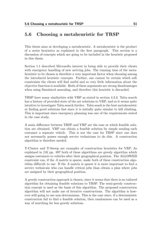5.6 Choosing a metaheuristic for TRSP 51
5.6 Choosing a metaheuristic for TRSP
This thesis aims at developing a metaheuristic. A metaheuristic is the product
of a series heuristics as explained in the ﬁrst paragraph. This section is a
discussion of concepts which are going to be included in the heuristic proposed
in this thesis.
Section 1.1 described Microsofts interest in being able to provide their clients
with emergency handling of new arriving jobs. The running time of the meta-
heuristic to be chosen is therefore a very important factor when choosing among
the introduced heuristic concepts. Further, one cannot be certain which soft
constraints the clients will ﬁnd useful and so very little information about the
objective function is available. Both of these arguments are strong disadvantages
when using Simulated annealing, and therefore this heuristic is discarded.
TRSP have many similarities wiht VRP as stated in section 4.3.3. Tabu search
has a history of provided state of the art solutions to VRP, and so it seems quite
intuitive to investigate Tabu search further. Tabu seach is the best metaheuristic
at ﬁnding good solutions fast since it is initially quite simular to hill climbing.
This is important since emergency planning was one of the requirements stated
in the case study.
A main diﬀerence between TRSP and VRP are the ease at which feasible solu-
tion are obtained. VRP can obtain a feasible solution by simple sending each
costumer a separate vehicle. This is not the case for TRSP since one does
not necessarily posses enough service technicians to do this. A construction
algorithm is therefore needed.
T-Cluster and T-Sweep are examples of construction heuristics for VRP. As
explained in [18] pp. 897 both of these algorithms are greedy algorithm which
assigns costumers to vehicles after their geographical position. The ALLOWED
constraint can, if the A matrix is sparse, make both of these construction algo-
rithm diﬀucult to use. If the A matrix is sparse it is more important to ﬁnd a
service technicain who can handle critical jobs than obtain a plan where jobs
are assigned by their geographical position.
A greedy construction approach is chosen, since it seems that there is no tailored
algorithm for obtaining feasible solutions to TRSP. The semi-greedy construc-
tion concept is used as the basis of this algorithm. The proposed construction
algorithm will not make use of iterative constructions. The algorithm is how-
ever still going to use non-determinism. This is the case since, if a deterministic
construction fail to ﬁnd a feasible solution, then randomness can be used as a
way of searching for less greedy solutions.
 