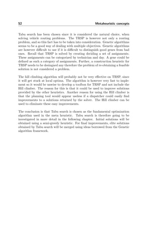52 Metaheuristic concepts
Tabu search has been chosen since it is considered the natural choice, when
solving vehicle routing problems. The TRSP is however not only a routing
problem, and so this fact has to be taken into consideration. Genetic algorithms
seems to be a good way of dealing with multiple objectives. Genetic algorithms
are however diﬃcult to use if it is diﬃcult to distinguish good genes from bad
ones. Recall that TRSP is solved by creating deciding a set of assignments.
These assignments can be categorized by technician and day. A gene could be
deﬁned as such a category of assignments. Further, a construction heuristic for
TRSP needs to be desingned any therefore the problem of re-obtaining a feasible
solution is not considered a problem.
The hill climbing algorithm will probably not be very eﬀective on TRSP, since
it will get stuck at local optima. The algorithm is however very fast to imple-
ment so it would be unwise to develop a toolbox for TRSP and not include the
Hill climber. The reason for this is that it could be used to improve solutions
provided by the other heuristics. Another reason for using the Hill climber is
that the planning tool would appear useless if a dispatcher could easily ﬁnd
improvements to a solutions returned by the solver. The Hill climber can be
used to eliminate these easy improvements.
The conclusion is that Tabu search is chosen as the fundamental optimization
algorithm used in the meta heuristic. Tabu search is therefore going to be
investigated in more detail in the following chapter. Initial solutions will be
obtained using a semi-greedy heuristic. For ﬁnal improvements, elite solutions
obtained by Tabu search will be merged using ideas borrowed from the Genetic
algorithm framework.
 