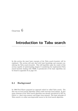 Chapter 6
Introduction to Tabu search
In this section the most basic concepts of the Tabu search heuristic will be
explained. The section will only deal with basic knowledge and concepts con-
sidering the Tabu search heuristic. This will hopefully make the reader of this
section capable of understanding chapter 8 considering the implemented Tabu
search heuristic dealing with TRSP. A pseudocode of the basic algorithm can
be found in appendix B on page 157.
6.1 Background
In 1986 Fred Glover proposed an approach which he called Tabu search. The
idea was an local search algorithm which could overcome local optima. In fact
many elements of the Tabu search algorithm was already introduced in 1977 by
Glover i.e. short term memory and longer term memory. The basic principle of
Tabu search is to allow non-improvable moves in the local search algorithm.
 