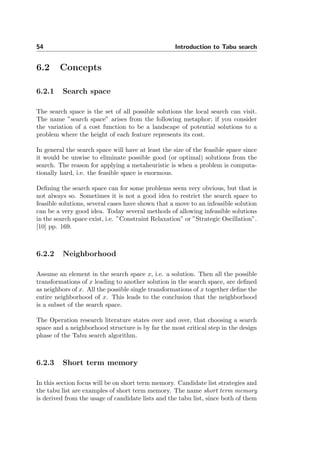 54 Introduction to Tabu search
6.2 Concepts
6.2.1 Search space
The search space is the set of all possible solutions the local search can visit.
The name ”search space” arises from the following metaphor; if you consider
the variation of a cost function to be a landscape of potential solutions to a
problem where the height of each feature represents its cost.
In general the search space will have at least the size of the feasible space since
it would be unwise to eliminate possible good (or optimal) solutions from the
search. The reason for applying a metaheuristic is when a problem is computa-
tionally hard, i.e. the feasible space is enormous.
Deﬁning the search space can for some problems seem very obvious, but that is
not always so. Sometimes it is not a good idea to restrict the search space to
feasible solutions, several cases have shown that a move to an infeasible solution
can be a very good idea. Today several methods of allowing infeasible solutions
in the search space exist, i.e. ”Constraint Relaxation” or ”Strategic Oscillation”.
[10] pp. 169.
6.2.2 Neighborhood
Assume an element in the search space x, i.e. a solution. Then all the possible
transformations of x leading to another solution in the search space, are deﬁned
as neighbors of x. All the possible single transformations of x together deﬁne the
entire neighborhood of x. This leads to the conclusion that the neighborhood
is a subset of the search space.
The Operation research literature states over and over, that choosing a search
space and a neighborhood structure is by far the most critical step in the design
phase of the Tabu search algorithm.
6.2.3 Short term memory
In this section focus will be on short term memory. Candidate list strategies and
the tabu list are examples of short term memory. The name short term memory
is derived from the usage of candidate lists and the tabu list, since both of them
 