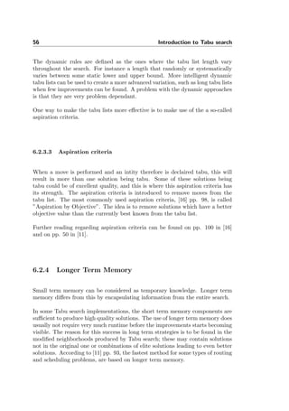 56 Introduction to Tabu search
The dynamic rules are deﬁned as the ones where the tabu list length vary
throughout the search. For instance a length that randomly or systematically
varies between some static lower and upper bound. More intelligent dynamic
tabu lists can be used to create a more advanced variation, such as long tabu lists
when few improvements can be found. A problem with the dynamic approaches
is that they are very problem dependant.
One way to make the tabu lists more eﬀective is to make use of the a so-called
aspiration criteria.
6.2.3.3 Aspiration criteria
When a move is performed and an intity therefore is declaired tabu, this will
result in more than one solution being tabu. Some of these solutions being
tabu could be of excellent quality, and this is where this aspiration criteria has
its strength. The aspiration criteria is introduced to remove moves from the
tabu list. The most commonly used aspiration criteria, [16] pp. 98, is called
”Aspiration by Objective”. The idea is to remove solutions which have a better
objective value than the currently best known from the tabu list.
Further reading regarding aspiration criteria can be found on pp. 100 in [16]
and on pp. 50 in [11].
6.2.4 Longer Term Memory
Small term memory can be considered as temporary knowledge. Longer term
memory diﬀers from this by encapsulating information from the entire search.
In some Tabu search implementations, the short term memory components are
suﬃcient to produce high quality solutions. The use of longer term memory does
usually not require very much runtime before the improvements starts becoming
visible. The reason for this success in long term strategies is to be found in the
modiﬁed neighborhoods produced by Tabu search; these may contain solutions
not in the original one or combinations of elite solutions leading to even better
solutions. According to [11] pp. 93, the fastest method for some types of routing
and scheduling problems, are based on longer term memory.
 