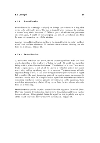 6.2 Concepts 57
6.2.4.1 Intensiﬁcation
Intensiﬁcation is a strategy to modify or change the solution in a way that
seems to be historically good. The idea in intensiﬁcation resembles the strategy
a human being would make use of. When a part a of solution reappears over
and over again, it might be worth keeping this part of the solution and then
focus on the remaining part of the solution.
Another classical intensiﬁcation method is the intensiﬁcation-by-restart method,
which takes the best solution so far, and restarts from there, meaning that the
tabu list is cleared. [11] pp. 96.
6.2.4.2 Diversiﬁcation
As mentioned earlier in this thesis, one of the main problems with the Tabu
search algorithm is the tendency of being to local. To avoid the algorithm
being to local, diversiﬁcation is imposed. The observation is that Tabu search
tends to spend most, if not all, of its time in a restricted part of the search
space when making use of only short term memory. The consequence with the
algorithm being to local is that even though it returns good solutions, it might
fail to explore the most interesting parts of the search space. As opposed to
other metaheuristics as for example Genetic algorithms where randomization in
combining population elements provides diversiﬁcation to the algorithm, Tabu
search has no natural way of diversifying except from the special case where the
tabu list is very long.
Diversiﬁcation is created to drive the search into new regions of the search space.
One very common diversiﬁcation strategy is to bring infrequently seen entities
into the solution. This approach forces the algorithm into hopefully new region
of the search space and thereby improve the solution. [11] pp. 98.
 