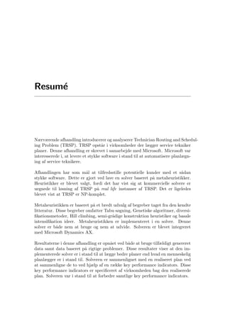 Resum´e
Nærværende afhandling introducerer og analyserer Technician Routing and Schedul-
ing Problem (TRSP). TRSP opst˚ar i virksomheder der lægger service tekniker
planer. Denne afhandling er skrevet i samarbejde med Microsoft. Microsoft var
interesserede i, at levere et stykke software i stand til at automatisere planlægn-
ing af service teknikere.
Afhandlingen har som m˚al at tilfredsstille potentielle kunder med et s˚adan
stykke software. Dette er gjort ved lave en solver baseret p˚a metaheuristikker.
Heuristikker er blevet valgt, fordi det har vist sig at kommercielle solvere er
uegnede til løsning af TRSP p˚a real life instanser af TRSP. Det er ligeledes
blevet vist at TRSP er NP-komplet.
Metaheuristikken er baseret p˚a et bredt udvalg af begreber taget fra den kendte
litteratur. Disse begreber omfatter Tabu søgning, Genetiske algoritmer, diversi-
ﬁkationsmetoder, Hill climbing, semi-gr˚adige konstruktion heuristiker og basale
intensiﬁkation ideer. Metaheuristikken er implementeret i en solver. Denne
solver er b˚ade nem at bruge og nem at udvide. Solveren er blevet integreret
med Microsoft Dynamics AX.
Resultaterne i denne afhandling er opn˚aet ved b˚ade at bruge tilfældigt genereret
data samt data baseret p˚a rigtige problemer. Disse resultater viser at den im-
plementerede solver er i stand til at lægge bedre planer end hvad en menneskelig
planlægger er i stand til. Solveren er sammenlignet med en realiseret plan ved
at sammenligne de to ved hjælp af en række key performance indicators. Disse
key performance indicators er speciﬁceret af virksomheden bag den realiserede
plan. Solveren var i stand til at forbedre samtlige key performance indicators.
 