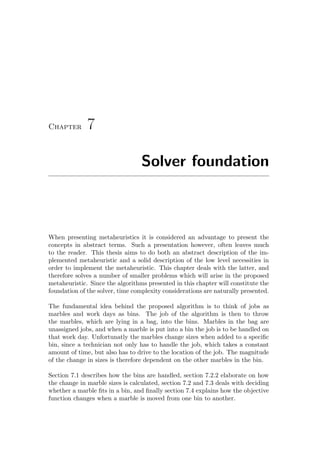 Chapter 7
Solver foundation
When presenting metaheuristics it is considered an advantage to present the
concepts in abstract terms. Such a presentation however, often leaves much
to the reader. This thesis aims to do both an abstract description of the im-
plemented metaheuristic and a solid description of the low level necessities in
order to implement the metaheuristic. This chapter deals with the latter, and
therefore solves a number of smaller problems which will arise in the proposed
metaheuristic. Since the algorithms presented in this chapter will constitute the
foundation of the solver, time complexity considerations are naturally presented.
The fundamental idea behind the proposed algorithm is to think of jobs as
marbles and work days as bins. The job of the algorithm is then to throw
the marbles, which are lying in a bag, into the bins. Marbles in the bag are
unassigned jobs, and when a marble is put into a bin the job is to be handled on
that work day. Unfortunatly the marbles change sizes when added to a speciﬁc
bin, since a technician not only has to handle the job, which takes a constant
amount of time, but also has to drive to the location of the job. The magnitude
of the change in sizes is therefore dependent on the other marbles in the bin.
Section 7.1 describes how the bins are handled, section 7.2.2 elaborate on how
the change in marble sizes is calculated, section 7.2 and 7.3 deals with deciding
whether a marble ﬁts in a bin, and ﬁnally section 7.4 explains how the objective
function changes when a marble is moved from one bin to another.
 