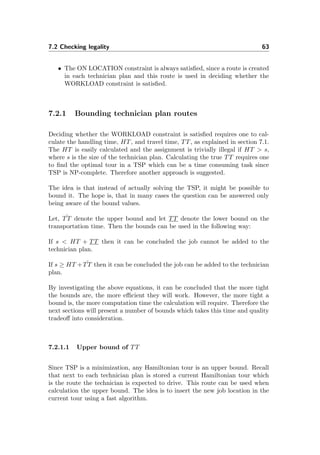 7.2 Checking legality 63
• The ON LOCATION constraint is always satisﬁed, since a route is created
in each technician plan and this route is used in deciding whether the
WORKLOAD constraint is satisﬁed.
7.2.1 Bounding technician plan routes
Deciding whether the WORKLOAD constraint is satisﬁed requires one to cal-
culate the handling time, HT, and travel time, TT, as explained in section 7.1.
The HT is easily calculated and the assignment is trivially illegal if HT > s,
where s is the size of the technician plan. Calculating the true TT requires one
to ﬁnd the optimal tour in a TSP which can be a time consuming task since
TSP is NP-complete. Therefore another approach is suggested.
The idea is that instead of actually solving the TSP, it might be possible to
bound it. The hope is, that in many cases the question can be answered only
being aware of the bound values.
Let, ˆTT denote the upper bound and let TT denote the lower bound on the
transportation time. Then the bounds can be used in the following way:
If s < HT + TT then it can be concluded the job cannot be added to the
technician plan.
If s ≥ HT + ˆTT then it can be concluded the job can be added to the technician
plan.
By investigating the above equations, it can be concluded that the more tight
the bounds are, the more eﬃcient they will work. However, the more tight a
bound is, the more computation time the calculation will require. Therefore the
next sections will present a number of bounds which takes this time and quality
tradeoﬀ into consideration.
7.2.1.1 Upper bound of TT
Since TSP is a minimization, any Hamiltonian tour is an upper bound. Recall
that next to each technician plan is stored a current Hamiltonian tour which
is the route the technician is expected to drive. This route can be used when
calculation the upper bound. The idea is to insert the new job location in the
current tour using a fast algorithm.
 