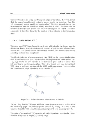 64 Solver foundation
The insertion is done using the Cheapest neighbor insertion. However, recall
that the upper bound is used trying to answer yes to the question: Can this
job be assigned to this speciﬁc technician plan? Therefore the calculation can
be stopped as soon as a suﬃcient cheap insertion is found. In worst case no
insertion is found which means, that all pairs of neigbors are tested. The time
complexity is therefore linear in the number of jobs already in the technician
plan.
7.2.1.2 Lower bound of TT
The most used TSP lower bound is the 1-tree, which is also the bound used in
this thesis. Here a 1-tree framework will be used to provide two diﬀerent lower
bounds for TSP. These bounds are denoted constant and linear lower bound
according to their time complexity.
The idea is to keep a Minimum spanning tree (MST) of the current job location
next to each technician plan, and then use this as part of the lower bound. Let
{v1, ..vk} denote the jobs already in the technician plan, and let v denote the
job applying to the technician plan. The 1-tree bound says that the optimal
TSP route is no longer the cost of the MST build upon nodes {v1, .., vk} plus
the two cheapest edges connecting node v to the MST.
Figure 7.4: Illustrates how a 1-tree bound is created.
Proof. Any feasible TSP-tour will have two edges that connects node v with
the remaining graph. Let these edges be denoted e1 and e2. If e1 and e2 are
removed from the TSP-tour, the remaining edges will be a spanning tree, R.
The price of the optimal TSP-tour can with the introduced notation be calcu-
lated as: length(R) + length(e1) + length(e2)
 