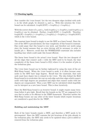 7.2 Checking legality 65
Now consider the 1-tree bound. Let the two cheapest edges incident with node
v, in the whole graph, be denoted e3 and e4. With this notation the 1-tree
bound can be calculated: length(MST) + length(e3) + length(e4)
With the correct choice of e3 and e4, both length(e3) ≤ length(e1) and length(e4) ≤
length(e2) can be obtained. Further, length(MST) ≤ length(R). Therefore
length(R) + length(e1) + length(e2) ≥ length(e3) + length(e4) + length(MST)
which is the 1-tree bound.
The constant lower bound is simply to use the MST as a lower bound. Since the
cost of the MST is precalculated, the time complexity of this bound is constant.
One could argue that this bound is very week, and therefore not worth using
since the bound assumes that no extra driving will be necessary in order to
handle job v. However, recall that the WORKLOAD constraint also includes
handling time which could make this bound eﬃcient.
The linear lower bound is the actual 1-tree bound. Since the two cheapest of
all the edges that connect node v with the MST need to be found, the time
complexity of the linear lower bound is O(k) where k is the number of jobs in
the technician plan.
The 1-tree lower bound can be further tightened by using the state of the art
Held Karp bound. When the 1-tree bound is weak, it is often because some
nodes in the MST have large degrees. Recall that the constraint, that each
node must have degree two is relaxed in the 1-tree. The idea behind the Held
Karp bound is to recalculate the cost on each edge such that edges which connect
nodes with high degrees are penalized and edges that connect nodes with low
degrees are compensated. Then a new MST can be calculated which hopefully
can be interpret as a new lower bound. This is done iteratively.
Since the Held Karp bound is an iterative bound, it might require many itera-
tions before it gets tight. Recall that the bounds on the TT are supposed to be
very fast in order to be eﬃcient in the TRSP framework. Therefore neither the
Held Karp bound, nor any other of the lower bounds which require iterations
are considered a good idea for the TRSP.
Building and maintaining the MST
Both of the lower bounds require a MST, and therefore a MST needs to be
precomputed. Since the MST contains the job locations of the jobs already in
the technician plan, the MST only needs to be updated when a job is added or
removed from the technician plan.
 