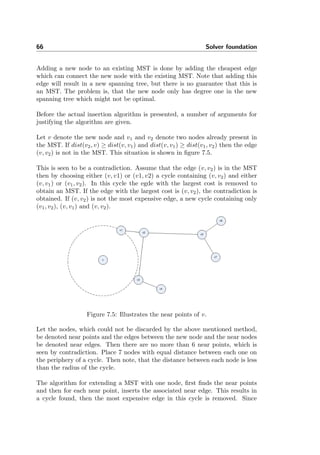 66 Solver foundation
Adding a new node to an existing MST is done by adding the cheapest edge
which can connect the new node with the existing MST. Note that adding this
edge will result in a new spanning tree, but there is no guarantee that this is
an MST. The problem is, that the new node only has degree one in the new
spanning tree which might not be optimal.
Before the actual insertion algorithm is presented, a number of arguments for
justifying the algorithm are given.
Let v denote the new node and v1 and v2 denote two nodes already present in
the MST. If dist(v2, v) ≥ dist(v, v1) and dist(v, v1) ≥ dist(v1, v2) then the edge
(v, v2) is not in the MST. This situation is shown in ﬁgure 7.5.
This is seen to be a contradiction. Assume that the edge (v, v2) is in the MST
then by choosing either (v, v1) or (v1, v2) a cycle containing (v, v2) and either
(v, v1) or (v1, v2). In this cycle the egde with the largest cost is removed to
obtain an MST. If the edge with the largest cost is (v, v2), the contradiction is
obtained. If (v, v2) is not the most expensive edge, a new cycle containing only
(v1, v2), (v, v1) and (v, v2).
Figure 7.5: Illustrates the near points of v.
Let the nodes, which could not be discarded by the above mentioned method,
be denoted near points and the edges between the new node and the near nodes
be denoted near edges. Then there are no more than 6 near points, which is
seen by contradiction. Place 7 nodes with equal distance between each one on
the periphery of a cycle. Then note, that the distance between each node is less
than the radius of the cycle.
The algorithm for extending a MST with one node, ﬁrst ﬁnds the near points
and then for each near point, inserts the associated near edge. This results in
a cycle found, then the most expensive edge in this cycle is removed. Since
 