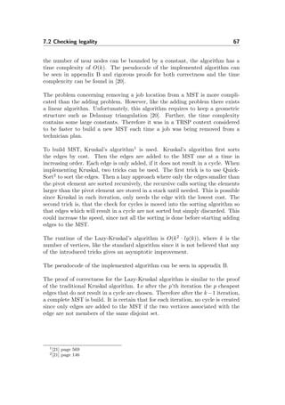 7.2 Checking legality 67
the number of near nodes can be bounded by a constant, the algorithm has a
time complexity of O(k). The pseudocode of the implemented algorithm can
be seen in appendix B and rigorous proofs for both correctness and the time
complexcity can be found in [20].
The problem concerning removing a job location from a MST is more compli-
cated than the adding problem. However, like the adding problem there exists
a linear algorithm. Unfortunately, this algorithm requires to keep a geometric
structure such as Delaunay triangulation [20]. Further, the time complexity
contains some large constants. Therefore it was in a TRSP context considered
to be faster to build a new MST each time a job was being removed from a
technician plan.
To build MST, Kruskal’s algorithm1
is used. Kruskal’s algorithm ﬁrst sorts
the edges by cost. Then the edges are added to the MST one at a time in
increasing order. Each edge is only added, if it does not result in a cycle. When
implementing Kruskal, two tricks can be used. The ﬁrst trick is to use Quick-
Sort2
to sort the edges. Then a lazy approach where only the edges smaller than
the pivot element are sorted recursively, the recursive calls sorting the elements
larger than the pivot element are stored in a stack until needed. This is possible
since Kruskal in each iteration, only needs the edge with the lowest cost. The
second trick is, that the check for cycles is moved into the sorting algorithm so
that edges which will result in a cycle are not sorted but simply discarded. This
could increase the speed, since not all the sorting is done before starting adding
edges to the MST.
The runtime of the Lazy-Kruskal’s algorithm is O(k2
· lg(k)), where k is the
number of vertices, like the standard algorithm since it is not believed that any
of the introduced tricks gives an asymptotic improvement.
The pseudocode of the implemented algorithm can be seen in appendix B.
The proof of correctness for the Lazy-Kruskal algorithm is similar to the proof
of the traditional Kruskal algorithm. I.e after the p’th iteration the p cheapest
edges that do not result in a cycle are chosen. Therefore after the k−1 iteration,
a complete MST is build. It is certain that for each iteration, no cycle is created
since only edges are added to the MST if the two vertices associated with the
edge are not members of the same disjoint set.
1[21] page 569
2[21] page 146
 