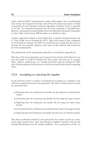 70 Solver foundation
2-opt could ﬁnd Θ(2k
) improvements which could suggest that no polynomial
time bound can be proven for 2-opt. Recall that the input tour given to 2-Opt
is generated by the Cheapest insertion algorithm, therefore 2-opt is expected
to be fast. No theoretical guarantee for the time complexity is provided here.
However, the general recommendation from the Operation Research community
is, that 2-Opt is the fastest TSP heuristic so it should be okay.
Another approach is simply to stop 2-Opt after a number of improvements, say
k. Then 2-Opt can be bounded by O(k3
). Since this bound is only considered
to be of theoretic interest, the TSP are considered to be small and the aim is to
provide the best possible solution to the users of this software this bound has
not been implemented.
The pseudocode of the implemented algorithm is included in appendix B.
The idea of the 2-opt algorithm can be improved by instead of dividing the tour
into two paths, it could be divided into three paths and then try to connect
these, which is called 3-opt, etc. Further heuristics exist for solving the TSP,
since 2-Opt is preferred in this thesis, we will not go into further details regarding
these.
7.2.3 Accepting or rejecting the legality
In the previous section a number of methods for bounding or a ﬁnding a tour
with low transportation time were presented. The order in which these are used,
are described here:
• Rejecting that the technician can handle the job using the constant lower
bound.
• Accepting that the technician can handle the job using the upper bound.
• Rejecting that the technician can handle the job using the linear lower
bound.
• Accepting that the technician can handle the job using 2-opt upper bound.
• Rejecting that the technician can handle the jobs since no bound accepted.
The above mentioned method is only used when the number of jobs in a tech-
nician plan exceed three, since the Cheapest neighbor insertion will provide
optimal Hamiltonian tour for smaller problems. As a consequence of this, no
 