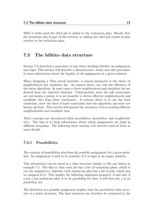 7.3 The bilities data structure 71
MST is build until the third job is added to the technician plan. Recall, that
the homebase also is part of the vertices, so adding the third job results in four
vertices in the technician plan.
7.3 The bilities data structure
Section 7.2 described a procedure to use when deciding whether an assignment
was legal. This section will describe a datastructure, which uses this procedure
to store information about the legality of all assignments in a given solution.
When designing a Tabu search heuristic, a crucial parameter is the choice of
neighborhood and candidate list. An unwise choice can ruin the eﬃciency of
the entire algorithm. In most cases a clever neighborhood and candidate list are
derived from the objective function. Unfortunately, since the soft constraints
are not known a priori, it is not possible to derive eﬀective neighborhoods and
candidate lists from these constraints. A natural choice is to use the hard
constraint, since the kind of hard constraints that the algorithm can solve are
known up front. This section will present the necessary tool in creating eﬃcient
neighborhoods and candidate lists.
Three concepts are introduced called possibilities, feasibilities and neighborbil-
ities. The idea is to keep information about which assignments are legal in
diﬀerent situations. The following three sections will describe each of them in
more details.
7.3.1 Possibilities
The concept of possibilities describes the possible assignments for a given prob-
lem. An assignment is said to be possible, if it is legal in an empty solution.
This information can be saved in a data structure similar to the one shown in
example 7.1. The idea is, that each job has a list of technician plans, which it
can the assigned to. Likewise, each technician plan has a list of jobs, which can
be assigned to it. This implies the following important property; if and only if
a job j has technician plan A in its possibility list then A will have job j in its
possibility list.
The deﬁnition of a possible assignment implies, that the possibilities data struc-
ture is a static structure. The data structure can therefore be computed in the
 