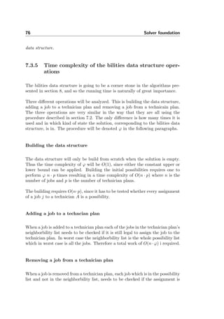 76 Solver foundation
data structure.
7.3.5 Time complexity of the bilities data structure oper-
ations
The bilities data structure is going to be a corner stone in the algorithms pre-
sented in section 8, and so the running time is naturally of great importance.
Three diﬀerent operations will be analyzed. This is building the data structure,
adding a job to a technician plan and removing a job from a technicain plan.
The three operations are very similar in the way that they are all using the
procedure described in section 7.2. The only diﬀerence is how many times it is
used and in which kind of state the solution, corresponding to the bilities data
structure, is in. The procedure will be denoted ϕ in the following paragraphs.
Building the data structure
The data structure will only be build from scratch when the solution is empty.
Thus the time complexity of ϕ will be O(1), since either the constant upper or
lower bound can be applied. Building the initial possibilities requires one to
perform ϕ n · p times resulting in a time complexity of O(n · p) where n is the
number of jobs and p is the number of technician plans.
The building requires O(n·p), since it has to be tested whether every assignment
of a job j to a technician A is a possibility.
Adding a job to a techncian plan
When a job is added to a technician plan each of the jobs in the technician plan’s
neighborbility list needs to be checked if it is still legal to assign the job to the
technician plan. In worst case the neighborbility list is the whole possibility list
which in worst case is all the jobs. Therefore a total work of O(n · ϕ) i required.
Removing a job from a technician plan
When a job is removed from a technician plan, each job which is in the possibility
list and not in the neighborbility list, needs to be checked if the assignment is
 