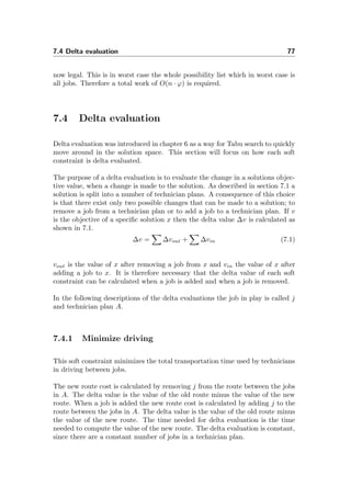 7.4 Delta evaluation 77
now legal. This is in worst case the whole possibility list which in worst case is
all jobs. Therefore a total work of O(n · ϕ) is required.
7.4 Delta evaluation
Delta evaluation was introduced in chapter 6 as a way for Tabu search to quickly
move around in the solution space. This section will focus on how each soft
constraint is delta evaluated.
The purpose of a delta evaluation is to evaluate the change in a solutions objec-
tive value, when a change is made to the solution. As described in section 7.1 a
solution is split into a number of technician plans. A consequence of this choice
is that there exist only two possible changes that can be made to a solution; to
remove a job from a technician plan or to add a job to a technician plan. If v
is the objective of a speciﬁc solution x then the delta value ∆v is calculated as
shown in 7.1.
∆v = ∆vout + ∆vin (7.1)
vout is the value of x after removing a job from x and vin the value of x after
adding a job to x. It is therefore necessary that the delta value of each soft
constraint can be calculated when a job is added and when a job is removed.
In the following descriptions of the delta evaluations the job in play is called j
and technician plan A.
7.4.1 Minimize driving
This soft constraint minimizes the total transportation time used by technicians
in driving between jobs.
The new route cost is calculated by removing j from the route between the jobs
in A. The delta value is the value of the old route minus the value of the new
route. When a job is added the new route cost is calculated by adding j to the
route between the jobs in A. The delta value is the value of the old route minus
the value of the new route. The time needed for delta evaluation is the time
needed to compute the value of the new route. The delta evaluation is constant,
since there are a constant number of jobs in a technician plan.
 