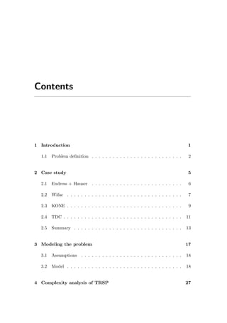 Contents
1 Introduction 1
1.1 Problem deﬁnition . . . . . . . . . . . . . . . . . . . . . . . . . . 2
2 Case study 5
2.1 Endress + Hauser . . . . . . . . . . . . . . . . . . . . . . . . . . 6
2.2 Wifac . . . . . . . . . . . . . . . . . . . . . . . . . . . . . . . . . 7
2.3 KONE . . . . . . . . . . . . . . . . . . . . . . . . . . . . . . . . . 9
2.4 TDC . . . . . . . . . . . . . . . . . . . . . . . . . . . . . . . . . . 11
2.5 Summary . . . . . . . . . . . . . . . . . . . . . . . . . . . . . . . 13
3 Modeling the problem 17
3.1 Assumptions . . . . . . . . . . . . . . . . . . . . . . . . . . . . . 18
3.2 Model . . . . . . . . . . . . . . . . . . . . . . . . . . . . . . . . . 18
4 Complexity analysis of TRSP 27
 