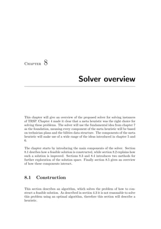 Chapter 8
Solver overview
This chapter will give an overview of the proposed solver for solving instances
of TRSP. Chapter 4 made it clear that a meta heuristic was the right choice for
solving these problems. The solver will use the fundamental idea from chapter 7
as the foundation, meaning every component of the meta heuristic will be based
on technician plans and the bilities data structure. The components of the meta
heuristic will make use of a wide range of the ideas introduced in chapter 5 and
6.
The chapter starts by introducing the main components of the solver. Section
8.1 desribes how a feasible solution is constructed, while section 8.2 explains how
such a solution is improved. Sections 8.3 and 8.4 introduces two methods for
further exploration of the solution space. Finally section 8.5 gives an overview
of how these components interact.
8.1 Construction
This section describes an algorithm, which solves the problem of how to con-
struct a feasible solution. As described in section 4.3 it is not reasonable to solve
this problem using an optimal algorithm, therefore this section will describe a
heuristic.
 