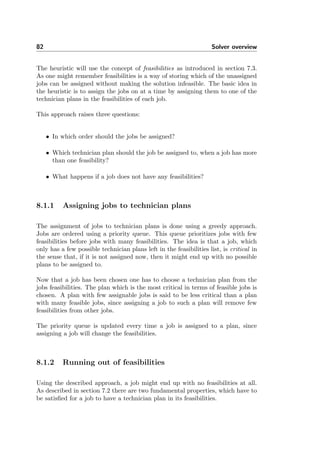 82 Solver overview
The heuristic will use the concept of feasibilities as introduced in section 7.3.
As one might remember feasibilities is a way of storing which of the unassigned
jobs can be assigned without making the solution infeasible. The basic idea in
the heuristic is to assign the jobs on at a time by assigning them to one of the
technician plans in the feasibilities of each job.
This approach raises three questions:
• In which order should the jobs be assigned?
• Which technician plan should the job be assigned to, when a job has more
than one feasibility?
• What happens if a job does not have any feasibilities?
8.1.1 Assigning jobs to technician plans
The assignment of jobs to technician plans is done using a greedy approach.
Jobs are ordered using a priority queue. This queue prioritizes jobs with few
feasibilities before jobs with many feasibilities. The idea is that a job, which
only has a few possible technician plans left in the feasibilities list, is critical in
the sense that, if it is not assigned now, then it might end up with no possible
plans to be assigned to.
Now that a job has been chosen one has to choose a technician plan from the
jobs feasibilities. The plan which is the most critical in terms of feasible jobs is
chosen. A plan with few assignable jobs is said to be less critical than a plan
with many feasible jobs, since assigning a job to such a plan will remove few
feasibilities from other jobs.
The priority queue is updated every time a job is assigned to a plan, since
assigning a job will change the feasibilities.
8.1.2 Running out of feasibilities
Using the described approach, a job might end up with no feasibilities at all.
As described in section 7.2 there are two fundamental properties, which have to
be satisﬁed for a job to have a technician plan in its feasibilities.
 