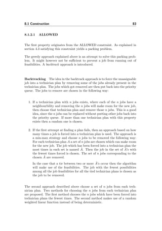 8.1 Construction 83
8.1.2.1 ALLOWED
The ﬁrst property originates from the ALLOWED constraint. As explained in
section 4.3 satisfying this constraint yields a packing problem.
The greedy approach explained above is an attempt to solve this packing prob-
lem. It might however not be suﬃcient to prevent a job from running out of
feasibilities. A backtrack approach is introduced.
Backtracking The idea in the backtrack approach is to force the unassignable
job into a technician plan by removing some of the jobs already present in the
technician plan. The jobs which got removed are then put back into the priority
queue. The jobs to remove are chosen in the following way:
1. If a technician plan with n jobs exists, where each of the n jobs have a
neighbourbility and removing the n jobs will make room for the new job,
then choose that technician plan and remove those n jobs. This is a good
idea, since the n jobs can be replaced without putting other jobs back into
the priority queue. If more than one technician plan with this property
exists then a random one is chosen.
2. If the ﬁrst attempt at ﬁnding a plan fails, then an approach based on how
many times a job is forced into a technician plan is used. The approach is
a min-max strategy and choose n jobs to be removed the following way:
For each technician plan A a set of n jobs are chosen which can make room
for the new job. The job which has been forced into a technician plan the
most times in each set is named ˆA. Then the job in the set of ˆA’s with
the fewest times forced is chosen. The set of n jobs corresponding to the
chosen ˆA are removed.
In the case that a tie between two or more ˆA’s occur then the algorithm
will make use of the feasibilities. The job with the fewest possibilities
among all the job feasibilities for all the tied technician plans is chosen as
the job to be removed.
The second approach described above choose a set of n jobs from each tech-
nician plan. Two methods for choosing the n jobs from each technician plan
are proposed. The ﬁrst method chooses the n jobs which have been forced into
technician plans the fewest times. The second method makes use of a random
weighted linear function instead of being deterministic.
 