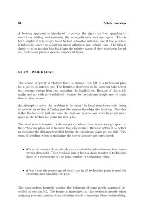 84 Solver overview
A banning approach is introduced to prevent the algorithm from spending to
much time adding and removing the same jobs over and over again. This is
both helpful if it is simply hard to ﬁnd a feasible solution, and if the problem
is infeasible, since the algorithm would otherwise use inﬁnite time. The idea is
simply to stop putting jobs back into the priority queue if they have been forced
into technician plans a speciﬁc number of times.
8.1.2.2 WORKLOAD
The second property is whether there is enough time left in a technician plan
for a job to be carried out. The heuristic described so far does not take travel
into account except from just updating the feasibilities. Because of this a job
might end up with no feasibilities because the technicians simply use to much
time driving around.
An attempt to solve this problem is by using the local search heuristic being
introduced in section 8.2 using just distance as the objective function. The idea
is that the heuristic will minimize the distance travelled and thereby create more
space in the technician plans for new jobs.
The local search heuristic performs poorly when there is not enough space in
the technician plans for it to move the jobs around. Because of this it is better
to minimize the distance travelled before the technician plans get too full. Two
ways of deciding when to minimize the travel distance are introduced:
• When the number of completely empty technician plans become less than a
certain threshold. This threshold can be both a static number of technician
plans or a percentage of the total number of technician plans.
• When a certain percentage of total time in all technician plans is used for
travelling and handling the jobs.
The construction heuristic mimics the behavour of semi-greedy approach de-
scribed in section 5.5. The heuristic introduced in this section is greedy when
assigning jobs and random when choosing which to unassign when backtracking.
 