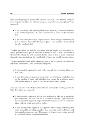 86 Solver overview
time, creating neighbor moves with focus on this plan. Two diﬀerent methods
for creating a candidate list while focusing one a speciﬁc technician plan ˆTP are
proposed:
• A list containing each legal neighbor move, where a job is moved from an-
other technician plan to ˆTP. This candidate list is called the In candidate
list.
• A list containing each legal neighbor move, where the job is currently in
ˆTP and moved to another technician plan. This candidate list is called
the Out candidate list.
The Out candidate list has the side eﬀect that one might force the search to
ruin a good technician plan if such one is chosen as ˆTP. A third possibility is
therefore to extend the Out candidate list to focus on two or more technician
plans at a time minimizing the risk that all of these are good technician plans.
The problem of choosing which technician plan to use in creating the candidate
list is still unanswered. Two approaches are given:
• A deterministic approach which cycles through the technician plans one
at a time.
• A non-deterministic approach which makes use of a linear weight function
on the number of times each plan has been chosen for a neighbor move.
The highest weight is given to the plan with the fewest moves.
Another idea is to switch between the diﬀerent methods for creating candidate
lists. Two ideas are proposed:
• A deterministic approach, which ﬁrst performs an Out on a technician
plan to remove a job, and then an In to insert a new one. A problem with
the deterministic approach might be that the number of jobs in technician
plans ends up being more or less static.
• A non-deterministic approach is suggested which keeps performing the
same method for creating dandidate lists a certain number of times, and
then switches to another one. The number of times to use a certain method
is calculated using a poisson distribution.
 